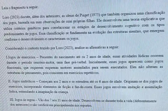 Leia o fragmento a seguir
Loro (2023) discute, além dos anteriores, as ideias de Piaget (1975) que tambêm organizou uma classificação
dos jogos, baseada em suas observaççes de suas proprias filhas. Ele desenvolveu uma teoria explicatria que
utiliza criterios geneticos para correlacionar os estágios de desenvolvmento cognitivo com os tipos
predominantes de jogos. Essa classificação se fundamenta na evolução das estruturas mentais que emergem
conforme o desensolvimento e caracterizam os jogos.
Considerando o contexto trazido por Loro (2023), analise as afirmativas a seguir:
1.Jogos de exercicios - Presentes do nascimento até os 2 anos de idade essas atividades lidicas ocorrem
durante o periodo sensorio motor, uma fase pré-verbal Inicialmente, esses jogos apareces.como jogos
functionasis, que requerem esquemas motores assimilados para serem executados. Eles não alteram as
estruturas de pensamento, pois consistem em exercicios repetitivos.
II. Jogos simbólicos -Começam aos 2 anos e se estendem até os 6 anos de idade. Originam-se dos jogos de
exercicios, incorporando elementos de ficção e faz-de-conta Esses jogos envolvem imitação e assimilação
lidica, estimulando a imaginação da criança
III. Jogos de regras - Vão dos 7 aos 11 anos de idade Desenvolvem-se durante toda a vida (diferentemente
dos anteriores) e são verificativeis principalmente nos esportes