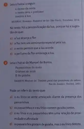 Leia o haicai a seguir.
a dama-da-noite
vento leva o perfume
inebria a lua
MURRAY, Roseana.Suspiros de luz. São Paulo: Escarlate, 2018.
No texto, há a personificação da lua porque há a suges-
tão de que:
a) a lua alcança a flor.
b) a flor tem um sentimento especial pela lua.
c) ovento permite que a lua acorde.
d) operfumeda flor embriaga a lua.
Leia o haicai de Manoel de Barros.
Passarinhos do mato
Gostam de mim
E de goiaba.
BARROS, Manoel de . Tratado geral das grandezas do infimo.
Rio de Janeiro: Record , 2001.
Pode-se inferir do texto que:
a) o eu lírico se sente ameaçado diante da presença dos
passarinhos.
b) os passarinhos e o eu lírico comem goiaba juntos.
c) o eu lírico e os passarinhos têm uma relação de proxi-
midade e afinidade.
d) os passarinhos gostam de goiaba, mas o eu lírico detesta.