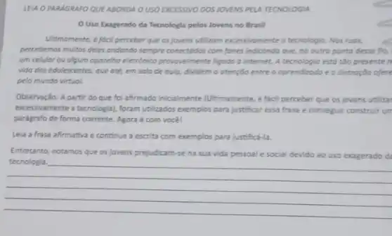 LEIA O PARAGRAFO QUE ABORDA O USO EXCESSIVO DOSIOVENS PELA TECNOLOGIA
Uso Exagerado da Tecnologia pelos lovens no Brasil
Ultimamente, e facil perceber que os jovens utilizom excessivomente a tecnologic. Nos ruas,
percebemos multos deles andando sempre conectodos com fones indicando que, no outra ponta desse fio,
um celular ou algum aporeiho eletrónico provovelmente ligado d internet. A tecnologia est6 tão presenten
vida dos adolescentes, que até, em sala de qula, dividem a atenção entre o oprendizodo e a distroção ofere
pelo mundo virtual.
Observação: A partir do que foi afirmado inicialmente (Ultimamente, é facil perceber que os jovens utilizat
excessivamente a tecnologial, foram utilizados exemplos para justificar essa frase e conseguir construir un
parágrafo de forma coerente Agora é com você!
Lela a frase afirmativa e continue a escrita com exemplos para justifica -Ia.
Entretanto, notamos que os jovens prejudicam-se na sua vida pessoal e social devido ao uso exagerado di
__
complete