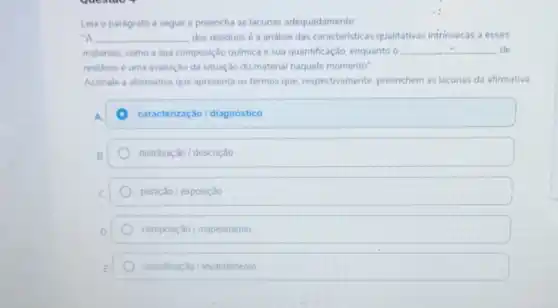 Leia o parágrafo a seguir e preencha as lacunas adequadamente
-A __ dos residuos é a andlise das caracteristicas qualitativas intrinsecas a esses
materiais, como a sua composição quimica e sua quantificação, enquanto o __ de
residuos é uma avaliação da situação do material naquele momento"
Assinale a alternativa que apresenta os termos que respectivamente, preenchem as lacunas da afirmativa
A.	caracterização/diagnóstico
B	distribuição / descrição
C	partição / exposição
D.	composição / mapeamento
E	classificação / levantamento