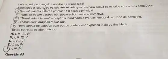 Leia o período a seguir e analise as afirmações:
Terminada a leitura, os estudantes estarão prontos]para seguir os estudos com'outros conteúdos.
(1) Yos estudantes estarão prontos" é a oração principal.
II- Trata-se de um perfodo composto subordinado substantivo.
(III). "Terminada a leitura 'é oração subordinada adverbial temporal reduzida de particípio.
IV-Temos duas orações reduzidas.
"para seguir os estudos com outros conteúdos " expressa ideia de finalidade.
Estão corretas as alternativas:
A) 1, II, III,, IV
B) I, II, III, V
C) I, IV,(V)
D) 1, III, IV
1,111,
Questão 05