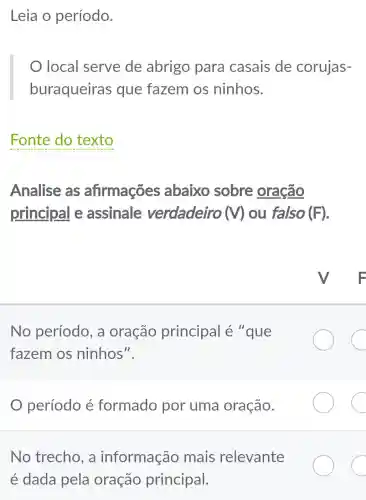 Leia o período.
local serve de abrigo para casais de corujas-
buraqueiras que fazem os ninhos.
Fonte do texto
Analise as afirmações abaixo sobre oração
principal e assinale verdadeiro (V) ou falso (F)
No período , a oração principal é "que
fazem os ninhos".
C
período é formado por uma oração.
C
No trecho . a informação mais relevante
é dada pela oração principal.
C