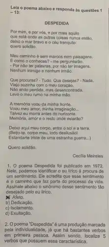 Leia o poema abaixo e responda às questões 1
-13
DESPEDIDA
Por mim, e por vós, e por mais aquilo
que está onde as outras coisas nunca estão,
deixo o mar bravo e o céu tranquilo:
quero solidão.
Meu caminho é sem marcos nem paisagens.
E como o conheces ? - me perguntarão.
- Por não ter palavras , por não ter imagens.
Nenhum inimigo e nenhum irmão.
Que procuras? - Tudo. Que desejas? - Nada.
Viajo sozinha com o meu coração.
Não ando perdida, mas desencontrada.
Levo o meu rumo na minha mão.
A memória voou da minha fronte.
Voou meu amor, minha imaginação __
Talvez eu morra antes do horizonte.
Memória, amor e o resto onde estarão?
Deixo aqui meu corpo , entre o sol e a terra.
(Beijo-te, corpo meu todo desilusão!
Estandarte triste de uma estranha guerra __
Quero solidão.
Cecilia Meireles
1. 0 poema Despedida foi publicado em 1972.
Nele, podemos identificar o eu lírico à procura de
um sentimento. Ele acredita que esse sentimento
é o caminho que faz parte do processo da vida.
Assinale abaixo o sinônimo desse sentimento tão
desejado pelo eu lírico.
Afeto.
b) Dedicação.
c) Isolamento.
d) Exultação.
2. O poema "Despedida"é uma produção marcada
pela individualidade, já que há bastantes verbos
em primeira pessoa . Assim sendo, localize 5
verbos que possuem essa característica.