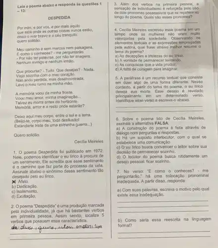 Leia o poema abaixo e responda às questões 1
-13
DESPEDIDA
Por mim, e por vós, e por mais aquilo
que está onde as outras coisas nunca estão,
deixo o mar bravo e o céu tranquilo:
quero solidão.
Meu caminho é sem marcos nem paisagens.
E como o conheces? - me perguntarão.
- Por não ter palavras por não ter imagens.
Nenhum inimigo e nenhum irmão.
Que procuras? - Tudo. Que desejas? - Nada.
Viajo sozinha com o meu coração.
Não ando perdida, mas desencontrada.
Levo o meu rumo na minha mão.
A memória voou da minha fronte.
Voou meu amor, minha imaginação __
Talvez eu morra antes do horizonte.
Memória, amor e o resto onde estarão?
Deixo aqui meu corpo entre o sol e a terra.
(Beijo-te, corpo meu todo desilusão!
Estandarte triste de uma estranha guerra __
Quero solidão.
Cecilia Meireles
1. 0 poema Despedida foi publicado em 1972.
Nele, podemos identificar o eu lírico à procura de
um sentimento. Ele acredita que esse sentimento
é o caminho que faz parte do processo da vida.
Assinale abaixo o sinônimo desse sentimento tão
desejado pelo eu lírico.
Afeto.
b) Dedicação.
c) Isolamento.
d) Exultação.
2. Opoema "Despedida"é uma produção marcada
pela individualidade, já que há bastantes verbos
em primeira pessoa. Assim sendo, localize 5
verbos que possuem essa característica.
3. Além dos primeira pessoa, a
sensação de individualismo é reforçada pelo uso
de dois pronomes possessivos que se repetem ao
longo do poema. Quais são esses pronomes?
__
4. Cecilia Meireles escreveu esse poema em um
tempo'onde as mulheres não eram muito
valorizadas pela sociedade . Observando os
elementos textuais e as expressões empregadas
pela autora, qual frase abaixo melhor resume o
tema do poema?
a) As decepçōes e tristezas do eu lírico.
b) A vontade de permanecer tentando.
c) As conquistas que a vida produz.
d) A falta de coragem para imaginar.
5. A paráfrase é um recurso textual que consiste
em dizer algo de uma forma diferente. Nesse
contexto, a partir do tema do poema, o eu lírico
deseja sua morte. Esse desejo é revelado
principalmente em um determinado verso.
Identifique esse verso e escreva-o abaixo.
__
6. Sobre o poema lido de Cecilia Meireles
assinale a alternativa FALSA.
a) A construção do poema é feita através de
diálogo com perguntas e respostas.
b) Há um suposto interlocutor, com o qual se
estabelece uma comunicação.
c) O eu lírico busca convencer o leitor sobre sua
decisão de permanecer sozinho.
d) O locutor do poema busca nitidamente um
desejo pessoal: ficar sozinho.
7. No verso: ''E como o conheces? - me
perguntarão."há uma colocação pronominal
inadequada. A partir disso responda:
a) Com suas palavras, escreva o motivo pelo qual
existe essa inadequação.
__
b) Como seria essa reescrita na linguagem
formal?
__