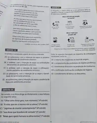 Leia o poema de Luís de Camōes, para responder às ques-
toes de números 19 e 20.
Amor, que o gesto humano n'alma escreve,
vivas faiscas me mostrou um dia,
donde um puro cristal se derretia
por entre vivas rosas e alva neve.
A vista, que em si mesma não se atreve,
por se certificar do que ali via,
foi convertida em fonte que fazia
a dor ao sofrimento doce e leve.
Jura Amor que brandura de vontade
causa o primeiro efeito;o pensamento
endoudece, se cuida que é verdade.
Olhai como Amor gera num momento,
de lágrimas de honesta piedade,
lágrimas de imortal contentamento!
(CAMOES, Luís Vaz de. Obra completa, 2003)
QUESTÃO 19
soneto é construído a partir do recurso reiterado
(A) ao eufemismo, com a intenção de expor os prazeres
decorrentes do sentimento amoroso.
(B) à antítese, com a intenção de expor as contradições
decorrentes do sentimento amoroso.
(C) à antitese, com a intenção de expor o enfraqueci-
mento paulatino do sentimento amoroso.
(D) ao pleonasmo, com a intenção de se expor a banali-
dade do sentimento amoroso.
(E) ao eufemismo, com a intenção de expor a ausência de
lógica do sentimentc amoroso.
QUESTÃO 20
No soneto, o eu lírico dirige-se diretamente a seus leitores
no seguinte verso:
(A) "Olhai como Amor gera, num momento," 4^a estrofe)
(B) "A vista, que em si mesma não se atreve," (2^a estrofe)
C "Lágrimas de imortal contentamento!" (4^a estrofe)
D) "Jura Amor que brandura de vontade" (3^a estrofe)
E) "Amor, que o gesto humano na alma escreve," (1underline (a) estrofe)
infidencial ate o momento da aplicação
QUESTÃO 21
infográfico a seguir refere-se a uma pesquisa feita na
Inglaterra e Irlanda, a respeito de embalagens reutilizáveis
de alimentos e bebidas.
(Disponivel em https://www.hubbub.org uk/reuse-systems-unpacked.
Acesso em 30.07.2023.Adaptado)
Entre os aspectos favoráveis ao esquema de embalagem
reutilizável, inclui-se
(A) o retorno dos recipientes ao local de origem.
(B) o engajamento das prefeituras de regiōes periféricas.
(C) investimento financeiro na produção de invólucros.
(D) a verificação contínua de condições de higiene.
(E) o recebimento de bônus ou descontos.