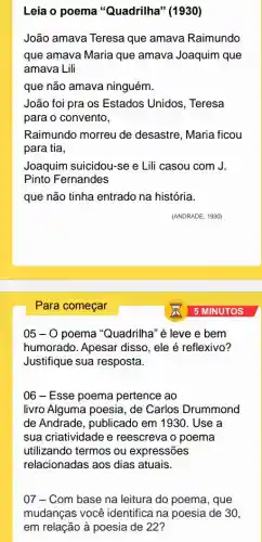 Leia o poema "Quadrilha" (1930)
João amava Teresa que amava Raimundo
que amava Maria que amava Joaquim que
amava Lili
que não amava ninguém.
João foi pra os Estados Unidos , Teresa
para o convento,
Raimundo morreu de desastre, Maria ficou
para tia,
Joaquim suicidou-se e Lili casou com J.
Pinto Fernandes
que não tinha entrado na história.
05-0 poema "Quadrilha" é leve e bem
humorado. Apesar disso, ele é reflexivo?
Justifique sua resposta.
06 - Esse poema pertence ao
livro Alguma poesia , de Carlos Drummond
de Andrade, publicado em 1930. Use a
sua criatividade e reescreva o poema
utilizando termos ou expressões
relacionadas aos dias atuais.
07 - Com base na leitura do poema,, que
mudanças você identifica na poesia de 30,
em relação à poesia de 22?