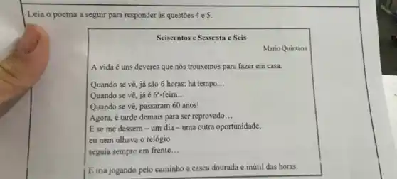 Leia o poema a seguir para responder às questōes 4 e 5.
Seiscentos e Sessenta e Seis
Mario Quintana
A vida é uns deveres que nós trouxemos para fazer em casa.
Quando se vê, já são 6 horas: há tempo __
Quando se vê, já é 6 -feira __
Quando se vê, passaram 60 anos!
Agora, é tarde demais para ser reprovado __
E se me dessem -um dia -uma outra oportunidade,
eu nem olhava o relógio
seguia sempre em frente __
E iria jogando pelo caminho a casca dourada e inútil das horas.