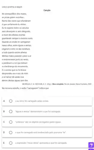 Leia o poema a seguir.
E o sorriso que eu te levava
desprendeu-se e caiu de mim:
e só talvez ele ainda viva
dentro destas águas sem fim.
MEIRELES, C. In:SECCHIN, A. C. (Org.). Obra completa. Rio de Janeiro: Nova Fronteira 2001.
Na terceira estrofe, o verbo "carregaram'indica que
A
eu lírico foi carregado pelas ondas.
"águas e areias''demonstram o que foi carregado.
"estátuas" são os objetos carregados pelas águas.
que foi carregado está evidenciado pelo pronome "te".
a expressão 'meus olhos" apresenta o que foi carregado.