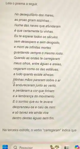 Leia o poema a seguir.
No desequilibrio dos mares,
as proas giram sozinhas __
Numa das naves que afundaram
é que certamente tu vinhas.
Eu te esperel todos os séculos
sem desespero e sem desgosto,
e morri de infinitas mortes
guardando sempre o mesmo rosto.
Quando as ondas te carregaram
meus olhos, entre águas e arelas,
cegaram como os das estátuas,
a tudo quanto existe alheias.
Minhas mãos pararam sobre o ar
e endureceram junto ao vento,
e perderam a cor que tinham
e a lembrança do movimento
Eo sorriso que eu te levava
desprendeu-se e calu de mim:
e só talvez ele ainda viva
dentro destas águas sem fim.
Na terceira estrofe, o verbo "carregaram" indica que