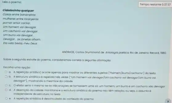 Leia o poema:
Cidadezinha qualquer
Casas entre bananeiras
mulheres entre laranjeiras
pomar amor cantar.
Um homem vai devagar.
Um cachorro vai devagar.
Um burro vai devagar.
Devagar as janelas olham
Eta vida besta, meu Deus.
ANDRADE, Carlos Drummond de Antologia poêtica Rio de Janeiro: Record, 1980.
Sobre a segunda estrofe do poema, consideramos correta a seguinte afirmação:
Escolha uma opção:
a. A repetição sintátice ocorre apenas para mostrar os diferentes sujeitos cochorro") do texto
b. A estrutura sintática é repetida três vezes (Tum homem vai devagar/Um cachorro vai devogar/Um burra vai
devagar), mostrando a mesmice da cidade
c. Oefeito seria o mesmo se as trés oroçōes se tornassem uma só: um homem umburro eum cachorro vào devagar
d. Adescrição do cidade monótona e a estrutura sintática do poema nào têm relação, ou seja, o assunto é
independente do estrutura no texto
e. A repetição sintática é desvinculada do conteúdo do poema