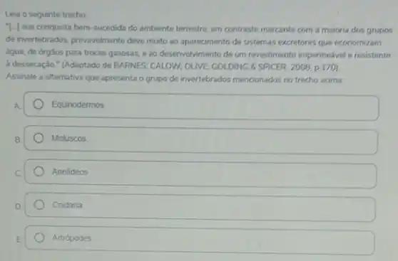 Leia o seguinte trecho
"I-J sua conquista bem -sucedida do ambiente terrestre em contraste marcante com a maioria dos grupos
de invertebrados, provavelmente deve muito ao aparecimento de sistemas excretores que economizam
água, de órgâos para trocas gasosas, e ao desenvolvimento de um revostimento impermedvel e resistente
à dessecação." (Adaptado de BARNES; CALOW; OLIVE; GOLDING 8'SPICER, 2008, p 170)
Assinale a alternativa que apresenta o grupo de invertebrados mencionados no trecho acima.
Equinodermos.
Moluscos
Anelideos
Cnidaria
Artrópodes