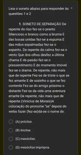 Leia o soneto abaixo para responder às
questões 1 e 2
1 . SONETO DE SEPARACÃO De
repente do riso fez-se o pranto
Silencioso e branco como a bruma E
das bocas unidas fez-se a espuma LE
das mãos espalmadas fez-se o
espanto . De repente da calma fez-se o
vento Que dos olhos desfez a última
chama E da paixão fez-se o
pressentimento , E do momento imóvel
fez-se o drama . De repente , não mais
que de repente Fez-se de triste o que se
fez amante E de sozinho o que se fez
contente Fez-se do amigo próximo , o
distante Fez-se da vida uma aventura
errante : De repente , não mais que de
repente .(Vinícius de Morais)A
colocação do pronome "se''depois do
verbo fazer (fez-se )dá-se o nome de:
(A)próclise.
(B)ênclise.
(C)mesóclise.
(D)mesóclise imprópria.