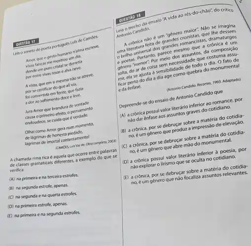 Leia o soneto do poeta portugues Luis de Camoes.
Amor, que o gesto humano n'alma escreve,
Mina-falscas me mostres um dia,
donde um puro cristal se derretia
por entre vivas rosas e alva neve.
A vista, que em si mesma não se atreve,
por se certificar do que ali via,
foi convertida em fonte que fazia
adorao sofrimento doce e leve.
Jura Amor que brandur de
causa o primeiro efeito; 0 pensamento
endoudece, se cuida que é verdade.
Olhai como Amor gera num momento,
de lágrimas de honesta piedade
lágrimas de imortal contentamento!
(CAMOES, Luis Vazde Obra completa, 2003)
A chamada rima rica aquela que ocorre entre palavras
de classes gramaticais differentes, a exemplo do que se
verifica
(A) na primeira e na terceira estrofes.
(B) na segunda estrofe , apenas.
(C) na segunda e na quarta estrofes.
(D) na primeira estrofe , apenas.
(E) na primeira e na segunda estrofes.
QUESTÃO 17
QUESTAO 18
austrecho do ensalo "A vida ao rés do-chão", do crítico
Antonio Candido.
não é um "génes maior". Não se imagina
romancistas,dramaturgos
uma literatura felt dos grandes
10 parece mesms assuntos, da composição
genera ar de coisa meicecessidade que costuma assu-
quebra do monumental solt, ela se ajusta a sensibilidade datedo o dia. O fato de
e da ênfase.
(Antonio Candido. Recortes, 1999 Adaptado)
Depreende-se do ensaio de Antonio Candido que
(A) acrônica possui valos literário inferior ao romance, por
nào dar ênfase aos assuntos graves do cotidiano.
(B) a crônica, por se debruçar sobre a matéria do cotidia
no, é um gênero que produz a impressão de elevação.
(C) a crônica, por se debruçar sobre a
no, é um gênero que abre mão do monumental.
(D) a crônica possui valor literário inferior poesia, por
não explorar o lirismo que se oculta no cotidiano.
(E) a crônica, por se debruçar sobre a matéria do cotidia-
no, é um gênero que não focaliza assuntos relevantes.