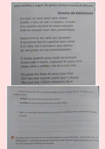 Leia o soneto a seguir, do poeta carioca Vinicius de Moraes.
Soneto de fidelidade
De tudo, ao meu amor serei atento
Antes, e com tal zelo, e sempre, e tanto
Que mesmo em face do maior encanto
Dele se encante mais meu pensamento.
Quero vivê-lo em cada vão momento
E em louvor hei de espalhar meu canto
E rir meu riso e derramar meu pranto
Ao seu pesar ou seu contents mento.
E assim, quando mais tarde me procure
Quem sabe a morte, angústia de quem vive
Quem sabe a solidão, fim de quem ama
Eu possa me dizer do amor (que tive):
Que não seja imortal, posto que é chama
Mas que seja infinito enquanto dure.
Com a intenção de imprimir expressividade ao texto, o poeta faz uso de figuras de lin-
guagem como:
- antítese: apresenta palavras de sentidos opostos;
paradoxo: apresenta ideia contraditória que foge à lógica.
e) Copie um verso da última estrofe em que há uma contradição Qualé a figura de linguagem
utilizada?
__
B Os sonetos lidos foram escritos em contextos histórico-sociais diferentes ;-século XIX e XX res-