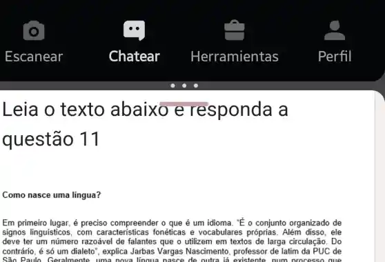 Leia o texto ab aixo e onda a
questã o 11
Como nasce uma lingua?
Em primeiro lugar, é preciso compreender o que é um idioma. "E o conjunto organizado de
signos linguísticos , com caracteristicas fonéticas e vocabulares próprias . Além disso, ele
deve ter um número razoável de falantes que o utilizem em textos de larga circulação. Do
contrário, é só um dialeto", explica Jarbas Vargas Nascimento , professor de latim da PUC de
São Paulo Geralmente uma nova lingua nasce de outra lá existente num processo aue