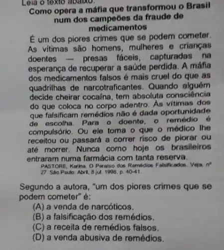 Leia o texto abaiko.
Como opera a máfia que transformou o Brasil
num dos campeōes da do
medicamentos
E um dos piores crimes que se podem cometer.
As vitimas são homens mulheres e crianças
doentes-presas fáceis, capturadas na
esperança de recuperar a saúde perdida. A máfla
dos medicamentos falsos é mais cruel do que as
quadrilhas de narcotraficantes. Quando alguém
decide cheirar cocaina, tem absoluta consciència
do que coloca no corpo adentro. As vitimas dos
que falsificam remédios não é dada oportunidade
de escolha. Para o doente, o remédio 6
compulsório. Ou ele toma - que o médico The
receitou ou passará a correr risco de piorar ou
até morrer. Nunca como hoje os brasileiros
entraram numa farmácia com tanta reserva.
PASTORE, Karina. O Paralso dos Remédics Falsilicados. Veja, n^n
27. São Paulo: Abril 8 jul. 1996, p. 40-41
Segundo a autora, "um dos piores crimes que se
podem cometer" é:
(A) a venda de narcóticos.
(B) a falsificação dos remédios.
(C) a receita de remédios falsos.
(D) a venda abusiva de remédios.