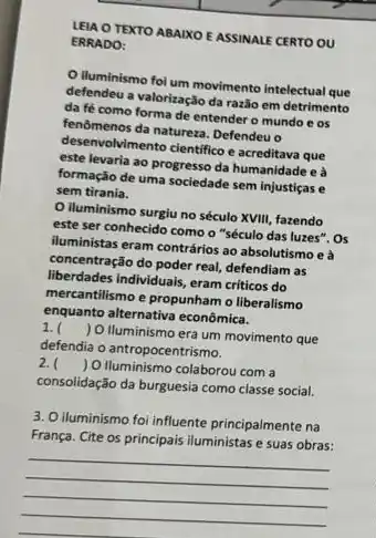 LEIA O TEXTO ABAIXO E ASSINALE CERTO OU
ERRADO:
iluminismo foi um movimento intelectual que
defendeu a valorização da razão em detrimento
da fé como forma de entender o mundo e os
fenomenos da naturea. Defendeu
deservolvimento clentifico e acreditava que
este levaria ao progress da humanidade e à
formação de uma sociedade sem injustiças e
sem tirania.
iluminismo surgiu no século XVIII, fazendo
este ser conhecido como o "século das luzes". Os
iluministas eram contrários a absolutismo e à
concentração do poder real defendiam as
liberdades individuals, eram criticos do
mercantilismo e propunham o liberalismo
enquanto alternativa econômica.
1. ( ) O Iluminismo era um movimento que
defendia o antropocentrismo.
2. ( ) O Iluminismo colaborou com a
consolidação da burguesia como classe social.
3. O iluminismo foi influente principalmente na
França. Cite os principais iluministas e suas obras:
__