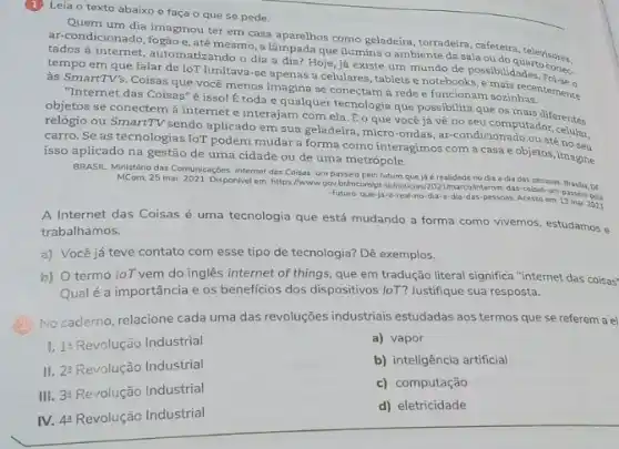 Leia o texto abaixo e faça o que se pede.
Quem um dia imaginou ter em casa aparelhos como geladeira, torradeira, cafeteira
tados à internet, automatizando o dia a dia? Hoje já existe um mundo de possibilidades
e, até mesmo, a que ilumina o ambiente da sala outara, televisores,
tempo em que falar de loT limitava-se apenas a celulares, tablets e notebooks
às SmartTV's. Coisas que você menos imagina se conectam à rede e funcionam sozinhas.
"Internet das Coisas" é isso! É toda e qualquer tecnologia que possibilita que os mais diferentes
objetos se conectem à internet e interajam com ela. Éo que você já về no seu computador
relógio ou SmartTV sendo aplicado em sua geladeira micro-ondas, ar-condicionado ou até no seu
carro. Se as tecnologias IoT podem mudar a forma como interagimos com a casa e objetos imagine
isso aplicado na gestão de uma cidade ou de uma metrópole.
BRASIL Ministério das Comunicações Internet das Coisas: um passeio pelo futuro que já é realidade no dia a dia das pessoas
MCom, 25 mar 2021. Disponlivel em: https://www.gov brimcomptebrinoticias/20211marcolinterne das-coisas-um-passeio-peli
-futuro-que-ja-q-real-no dia-a-dia-das-pessoas Acesso em: 13 mar. 2023
A Internet das Coisas é uma tecnologia que está mudando a forma como vivemos, estudamos e
trabalhamos.
a) Você já teve contato com esse tipo de tecnologia? Dê exemplos.
b) termo loT vem do inglês internet of things, que em tradução literal significa "internet das coisas"
Qualé a importância e os beneficios dos dispositivos loT? Justifique sua resposta.
No caderno, relacione cada uma das revoluções industrials estudadas aos termos que se referem a el
1^2Revoluctilde (a)o Industrial
a) vapor
II 2^3Revoluctilde (a)o Industrial
b) inteligência artificial
III. 3a Revolução Industrial
c) computação
IV. 4? Revolução Industrial
d) eletricidade