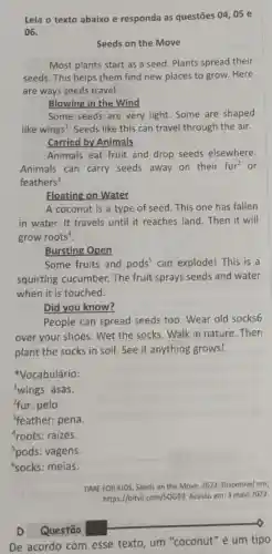 Leia o texto abaixo e responda as questōes 04,05 e
06.
Seeds on the Move
Most plants start as a seed. Plants spread their
seeds. This helps them find new places to grow. Here
are ways seeds travel.
Blowing in the Wind
Some seeds are very light. Some are shaped
like wings'. Seeds like this can travel through the air.
Carried by Animals
Animals eat fruit and drop seeds elsewhere.
Animals can carry seeds away on their fur^2 or
feathers^3
Floating on Water
A coconut is a type of seed. This one has fallen
in water. It travels until it reaches land . Then it will
grow roots".
Bursting Open
Some fruits and pods^5 can explode! This is a
squirting cucumber.The fruit sprays seeds and water
when it is touched.
Did you know?
People can spread seeds too. Wear old socks6
over your shoes. Wet the socks. Walk in nature.Then
plant the socks in soil. See if anything grows!
Vocabulário:
'wings: asas.
4fur: pelo.
'feather: pena
roots: raizes.
Spods: vagens.
'socks: meias.
TIME FOR KIDS. Seeds on the Move. 2022 Disponivel em:
https://bityll.com/SOG9 Acesso em: 3 maio 2022.
D Questão
De acordo com esse texto, um "coconut"é um tipo