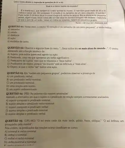 Leia o texto abaixo e responda as questoes de 01 a 03.
Qual é a maior baleia do mundo?
E a baleia-azul, que também é o maior animal do mundo. O mamifero pode medir de 20 a 30
metros e pesar até 160 toneladas! O coração é do tamanho de um carro pequeno. O pulmão?
Pode conter 5 mil litros de are a boca chega a 6 metros de largura Ela se alimenta de pequenos
peixes, algas e lulas Seus ruidos são os mais altos do mundo e atingem 188 decibéis - mais forte
do que o som de um avião. Vistas em todos os oceanos nadam em pequenos grupos.
Recreio n. 597,9 jun. 2011. (PQ5024905, SUP)
QUESTÃO 01: Nesse texto o trecho "O coração é do tamanho de um carro pequeno", o verbo indica:
a) tamanho
b) estado
c) distância
d) ação
e) modelos de carro.
QUESTÃO 02: Observe a seguinte frase do texto :...Seus ruídos são os mais altos do mundo __ ". O trecho
destacado tem a função sintática de:
A) Sujeito, pois indica quem está agindo na ação.
B) Predicado, uma vez que apresenta um verbo significativo.
C) Predicativo do sujeito visto que se relaciona a "Seus rufdos".
D) Predicativo do objeto , porque "do mundo" está se referindo a "mais altos".
E) Objeto, já que o verbo "ser" indica uma ação.
QUESTÃO 03: Em "nadam em pequenos grupos", podemos observar a presença de
A) um predicado verbal.
B) um predicado verbo-nominal.
C) um predicado nominal
D) uma oração sem sujeito.
E) um sujeito indeterminado.
QUESTÃO 04: (FEI) "As palavras não nascem amarradas"
Assinale a alternativa em que o sujeito e o predicado da oração estejam corretamente analisados
A) sujeito composto e predicado nominal
B) sujeito simples e predicado verbo-nominal
C) sujeito composto e predicado verbal
D) sujeito simples e predicado nominal
E) sujeito simples e predicado verbal.
QUESTÃO 05: (UFU-MG) "O sol entra cada dia mais tarde, pálido, fraco obliquo." "O sol brilhou um
pouquinho pela manha".
Pela ordem, os predicados das orações acima classificam -se como:
A) nominal e verbo -nominal
B) verbal e nominal