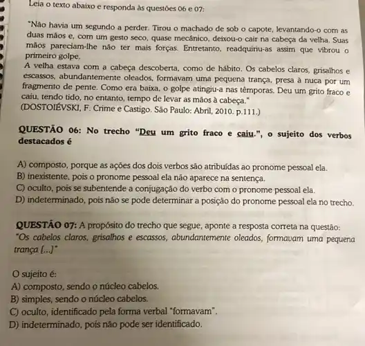 Leia o texto abaixo e responda às questōes 06 e 07:
"Não havia um segundo a perder. Tirou o machado de sob o capote, levantando-o com as
duas mãos e, com um gesto seco, quase mecânico, deixou-o cair na cabeça da velha. Suas
mãos pareciam-Ihe não ter mais forças.Entretanto, readquiriu-as assim que vibrou o
primeiro golpe.
A velha estava com a cabeça descoberta , como de hábito. Os cabelos claros, grisalhos e
escassos, abundantemente oleados, formavam uma pequena trança, presa à nuca por um
fragmento de pente . Como era baixa, o golpe atingiu-a nas têmporas. Deu um grito fraco e
caiu, tendo tido, no entanto, tempo de levar as mãos à cabeça.
(DOSTOIEVSKI, F. Crime e Castigo. São Paulo:Abril, 2010. p.111.)
QUESTÃO 06: No trecho "Deu um grito fraco e caiu.", o sujeito dos verbos
destacados é
A) composto, porque as ações dos dois verbos são atribuídas ao pronome pessoal ela.
B) inexistente, pois o pronome pessoal ela não aparece na sentença.
C) oculto, pois se subentende a conjugação do verbo com o pronome pessoal ela.
D) indeterminado, pois não se pode determinar a posição do pronome pessoal ela no trecho.
QUESTÃO 07: A propósito do trecho que segue, aponte a resposta correta na questão:
"Os cabelos claros grisalhos e escassos , abundantemente oleados , formavam uma pequena
tranca __
sujeito é: