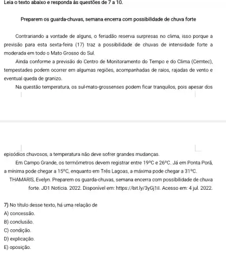 Leia o texto abaixo e responda às questões de 7 a 10.
Preparem os guarda-chuvas,semana encerra com possibilidade de chuva forte
Contrariando a vontade de alguns, o feriadão reserva surpresas no clima, isso porque a
previsão para esta sexta-feira (17) traz a possibilidade de chuvas de intensidade forte a
moderada em todo o Mato Grosso do Sul.
Ainda conforme a previsão do Centro de Monitoramento do Tempo e do Clima (Cemtec)
tempestades podem ocorrer em algumas regiōes, acompanhadas de raios, rajadas de vento e
eventual queda de granizo.
Na questão temperatura, os sul-mato-grossenses podem ficar tranquilos, pois apesar dos
episódios chuyosos, a temperatura não deve sofrer grandes mudanças.
Em Campo Grande, os termômetros devem registrar entre 19^circ C e 26^circ C Já em Ponta Porã,
a mínima pode chegar a 15^circ C enquanto em Três Lagoas , a máxima pode chegar a 31^circ C
THAMARIS, Evelyn. Preparem os guarda-chuvas, semana encerra com possibilidade de chuva
forte. JD1 Noticia. 2022 Disponivel em: https://bit.ly/3yGjili . Acesso em: 4 jul . 2022.
7) No titulo desse texto, há uma relação de
A) concessão.
B) conclusão.
C) condição.
D) explicação.
E) oposição.