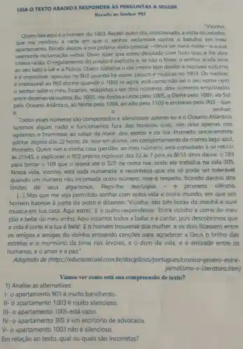 LEIA O TEXTO ABAIXO E RESPONDER AS PERGUNTAS A SEGUIR
Recado ao Senhor 903
"Vizinho
Quem fala aquiéo homem do 1003 Recebi outro dia constemado, a visita do zelador,
que me mostrou a carta em que o senhor reclamava contra o barulho em meu
apartamento. Recebi depois a sua própria visita pessoal - devia ser meia-noite-ea sua
veemente reclamação verbal. Devo dizer que estou desolado com tudo isso, e lhe dou
inteira razão. O regulamento do prédio é explicito e, se não o fosse, o senhor ainda teria
ao seu lado a Lei e a Polícia Quem trabalha o dia inteiro tem direito a repouso noturno
e é impossivel repousar no 903 quando há vozes.passos e músicas no 1003. Ou melhor
é impossivel ao 903 dormir quando o 1003 se agita; pois como não sei o seu nome nem
senhor sabe o meu, ficamos reduzidos a ser dois números, dois números empilhados
entre dezenas de outros. Eu, 1003, me limito a Leste pelo 1005, a Oeste pelo 1001, ao Sul
pelo Oceano Atlântico ao Norte pelo 1004 ao alto pelo 1103 e embaixo pelo 903 -que
é	0	senhor.
Todos esses números são comportados e silenciosos: apenas eu e o Oceano Atlântico
fazemos algum ruido e funcionamos fora dos horários civis:nós dois apenas nos
agitamos e bramimos ao sabor da maré dos ventos e da lua. Prometo sinceramente
adotar, depois das 22 horas, de hoje em diante, um comportamento de manso lago azul.
Prometo. Quem vier à minha casa (perdão:ao meu número) será convidado a se retirar
às 21h45, e explicarei:o 903 precisa repousar das 22 às 7 pois às 8h15 deve deixar o 783
para tomar o 109 que o levará ate o 527 de outra rua, onde ele trabalha na sala 305.
Nossa vida, vizinho está toda numerada:e reconheço que ela só pode ser tolerável
quando um número não incomoda outro número, mas o respeita, ficando dentro dos
limites de seus algarismos. Peço -lhe desculpas - e prometo silêncio.
[...] Mas que me seja permitido sonhar com outra vida e outro mundo em que um
homem batesse à porta do outro e dissesse: Vizinho são três horas da manhã e ouvi
música em tua casa Aqui estou'. E o outro respondesse:'Entra vizinho e come do meu
pão e bebe do meu vinho. Aqui estamos todos a bailar e a cantar pois descobrimos que
a vida é curta e a lua é bela'. E o homem trouxesse sua mulher e os dois ficassem entre
os amigos e amigas do vizinho entoando cançōes para agradecer a Deus o brilho das
estrelas e o murmúrio da brisa nas arvores, e o dom da vida, e a amizade entre os
humanos, e o amor e a paz."
Adaptado de (https://educacao uol.com br/disciplinas /portugues/cronica -genero-entre-
jornalismo-e -literatura.htm)
Vamos ver como está sua compreensão de texto?
1) Analise as alternativas:
1- o apartamento 903 é muito barulhento.
II- o apartamento 1003 é muito silencioso.
apartamento 1005 está vazio.
IV- o apartamento 305 é um escritório de advocacia.
V- o apartamento 1003 não é silencioso.
Em relação ao texto qual ou quais são incorretas?