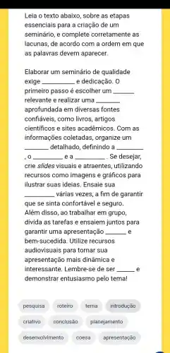 Leia o texto abaixo, sobre as etapas
essenciais para a criação de um
seminário, e complete corretamente as
lacunas, de acordo com a ordem em que
as palavras devem aparecer.
Elaborar um seminário de qualidade
exige __ e dedicação. 0
primeiro passo é escolher um __
relevante e realizar uma __
aprofundada em diversas fontes
confiáveis, como livros, artigos
científicos e sites acadêmicos. Com as
informações coletadas , organize um
__ detalhado , definindo a __
,o __ e a __ .. Se desejar,
crie slides visuais e atraentes , utilizando
recursos como imagens e gráficos para
ilustrar suas ideias. Ensaie sua
__ várias vezes, a fim de garantir
que se sinta confortável e seguro.
Além disso, ao trabalhar em grupo,
divida as tarefas e ensaiem juntos para
garantir uma apresentação __ e
bem-sucedida . Utilize recursos
audiovisuais para tornar sua
apresentação mais dinâmica e
interessante . Lembre-se de ser __ e
demonstrar entusiasmo pelo tema!
pesquisa
roteiro
tema
introdução
desenvolvimento
apresentação