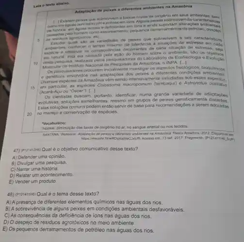 Leia o texto abaixo.
Adaptação de peixes a diferentes ambientes na Amazônia
5
[...] Existem peixes que sobrevivem a baixos niveis de oxigênio em seus
como em aguas combaixo pH e pobres em ions. Alguns peixes sobrevivem às
de hipóxia' em aguas ácidas e deficientes em ions e ainda atter access acteristicas
causadas pelo homem como assoreamento , pequenos derramamento s de petróleo despejo
de residuos agrotóxicos, etC.
10
Estudar quais são as variedades de peixes que sobrevivem a tais características
ambientais conhecer o máximo de tolerância a situações de estresse em cada
espécie e observar as consequências decorrentes de cada situação de estresse , seja
ela natural, seja ela causada do homem sobre o ambiente, são os objetivos
desta pesquisa realizada pelos pesquisadores do Laboratório de Ecofisiologia e Evolução
Molecular do Instituto Nacional de Pesquisas da Amazônia , O INPA.
()
15
Os pesquisadores procuram inicialmente investigar os aspectos fisiológicos , bioquímicos
e genéticos envolvidos nas adaptações dos peixes a diferentes condições ambientais.
Diversas espécies da Amazônia vêm sendo intensivamen te estudadas sob esses aspectos.
em particular, as espécies Colossoma macropomum (tambaqui) e Astronotus ocellatus
(Acará-Açu ou "Oscar"). ()
20
Os cientistas buscam portanto identificar numa grande variedade de adaptações
evolutivas , soluçōes semelhantes , mesmo em grupos de peixes geneticamente distantes.
Estas soluçōes comuns podem então servir de base para recomendações ; a serem adotadas
no manejo e conservação de espécies.
Vocabulário:
'hipóxia: diminuição das taxas de oxigênio no ar, no sangue arterial ou nos tecidos.
SANTANA, Wellerson de peixes a diferentes ambientes na Amazônia. Pesca Amadora, 2012 em:
https://meulink fit/wROzXaWeC JxUftl. Acesso em:13 set. 2017 . Fragmento . (P121411H6 SUP)
47) (P121413H6) Qual é o objetivo com	ivo desse texto? comunicativo
A) Defender uma opinião.
B) Divulgar uma pesquisa.
C) Narrar uma história.
D) Relatar um acontecimento.
E) Vender um produto.
48) (P121411H6)Qual é o tema desse texto?
A) A presença de diferentes elementos químicos nas águas dos rios.
B) A sobrevivência de alguns peixes em condições ambientais desfavoráveis.
D) O despejo de resíduos agrotóxicos no meio ambiente.
E) Os pequenos derramamentos de petróleo nas águas dos rios.