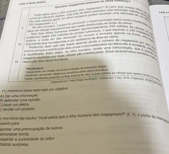 Leia o texto abaixo.
como as cameras digitais olhos humanos podem
Quantos megapixels possuem os olhos humanos?
250 megapixels. [..]
250 megapixels. In papel do photosite?é desempenhadongo dareting a bastonates? ()
5
10
No olho humano que
luminosos, o que equivale a 250
tipos de células fotossensive existem aproxim adamente 250 milhões de
Nos dois olhos
alta resolução do
podemos captar 250 milhoes de pontos nomem é formada apenas na fover apples.
importante que corresponde B.uncentésimo da área da retina.
15
basta apenas dividir o número de megapixels
ocorre porque a distribuição dos cones e dos bastonetes na retina regist
e equilibrada. Além ribuição do olho humano, existe tesna interpolace constants cem
captadas por duas células são entrelaçadas. Essa característica
resolução dos olhos humanos.
"Vocabulário:
Megapixels: um milhão de pixels (unidade de resolução digital).
um sensor digital que funciona como retina dos olhos.
"retina: membrana presente na face interna do olho a qual contém as células que captam sinais
Disponivel em: <http://migre me/sDgd5>. Acesso em: 7 dez. 2016. Fragmento. (POSOFES)
11) (POSO882H6) Esse texto tem por objetivo
A) dar uma informação.
3) defender uma opinião.
) fazer um alerta.
) vender um produto.
) (P091063H6) No trecho "Você sabia que o olho humano tem megapixels?" (l. 1), o ponto de interrogag
usado para
pontar uma preocupação da autora.
emonstrar ironia.
aspertar a curiosidade do leitor.
fatizar surpresa.