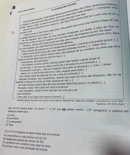 Leia o texto abaixo.
eramirmas-uito amigas, [...decidiram
lugar para sua
suntas. Sairam, entan.procura de
tinha paixão pela luz e pelo calor do sol, e
propos a ima:
provamos morar no Sol? Talvez seja longe, mas aposto que nunca uma aranha chegou lá! Vale
desafio!s moral as primeiras! [...
seguinte, bem metrasi Lasaran aranhas comos.ate.sua taran ao sol. Ela
prenderem os fios da teli em lugares cada ver mais
Primeiro, vamos subir nesta arvore bem
ser uma macieira, pois bir nesta de frutos vermelininnos
__
Teca.
Para a nacielra, popequenina, um simples mide tomate [..] parecia.j-c grande árvore.
[ldots ]
-Agora vamos levar os fos até o topo daquela passava de um montinho de areia que tinha
ficado no quintal depois de uma obra na casa.
[ldots ]
Acerta allura, Teca exclamou:
-Que beleza! Já estou vendo o sol bem perto!Hoje mesmo a gente chega lá!
Na verdade, o "sol"que ela estava vendo era a lâmpada de uma luminária
[ldots ]
Continuaram subindo [...] até que chegaram bem perto da lâmpada
[ldots ]. Lina [ldots ] disse:
- Mana, se o sol já ilumina tudo lá no chão, imagine perto dele!
[ldots ]
Teca refletiu sobre as palavras de Lina e teve de concordar.
()
Naquele momento, uma mariposinha dessas que voam em tomo das lâmpadas, não viu as
aranhas e chocou-se contra as duas, fazendo-as cair. [ldots ]
As duas aranhas cairam bem em cima de uma velha bola branca de plástico
Passado o susto, Teca olhou em volta e exclamou:
-Que maravilha, mana! Fomos cair bem em cima da Lua!
Lina exclamou:
- Isso, sim, é um lugar bom para se morar! [ldots ]
AYMONE, Sandra. A aventura das aranhas e outras fabulas. Disponivel em: chttps://shre ink/99So>. Disponivel em: 13 jul. 2023.
Fragmento. (P018102. SUP)
36) (PO18103) Nesse texto no trecho __ o 'sol' que ela estava vendo..." 111^circ  parágrafo), a palavra em destaque refere-se a
A) Lina.
B) luminária.
C) mariposinha.
D) Teca.
37) Porstoz) Entende-se desse texto que as aranhas
A) confundiram a bola branca com a Lua.
RS
D) queriam fazer uma plantação de tomate.
B) desejaram assistir ao nascer do Sol.
C) pensaram em construir uma casa na areia.