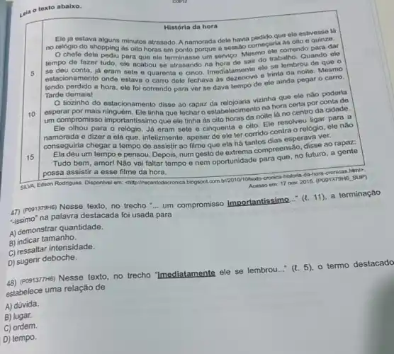 Leia o texto abaixo.
História da hora
5
Eleja estava alguns minutos atrasado. A namorada dele havia pedido que ele estivesse lá
no relógio do shopping as oito horas em ponto porque a sessão começariorrendo para dar
chefe dele pediu para que ele terminasse um servico. Mesing trabalho Quando ele
tempo de fazer tudo ele acabou se atrasando na hora de sair o
se deu conta, já eram sete e quarenta e cinco. Imediatamente eles lembrou de
estacionamento onde estava o carro dele fechava as e trinta da noite Mesmo
tendo perdido a hora ele foi correndo para ver se dava tempo de ele ainda pegar o carro.
Tarde demais!
10
tiozinho do estacionamento disse ao rapaz da relojoaria vizinha que ele nǎo poderia
esperar por mais ninguém. Ele tinha que fechar o estabelecimento na hora certa por conta de
um compromisso importantissimo que ele tinha as oito horas da noite lá no centro da cidade.
Ele olhou para o relógio. Já eram sete e cinquenta e oito Ele resolveu ligar para a
namorada e dizer a ela que, infelizmente, apesar de ele ter corrido contra o relógio, ele não
conseguiria chegar a tempo de assistir ao filme que ela há tantos dias esperava ver.
15
Ela deu um tempo e pensou. Depois, num gesto de extrema compreensão disse ao gente
Tudo bem, amor! Nǎo vai faltar tempo e nem oportunidade para que no futuro, a gente
possa assistir a esse filme da hora.
SLVA, Edson Rodrigues. Disponlvel em: <http://recantodacronica.blogspot.com br/2010/10/terto-cronica-histora-da-dp cronicas.html>. Acesso em: 17 nov 2015. (P091379H6_SUP)
47) (Po91379H6) Nesse texto, no trecho
__
um compromisso importantis (4. 11), a terminação
"issimo" na palavra destacada foi usada para
A) demonstrar quantidade.
B) indicar tamanho.
C) ressaltar intensidade.
D) sugerir deboche.
48) (PO9137H6) Nesse texto, no trecho "Imediatamente ele se lembrou..."
(l.5)
termo destacado
estabelece uma relação de
A) dúvida.
B) lugar.
C) ordem.
D) tempo.