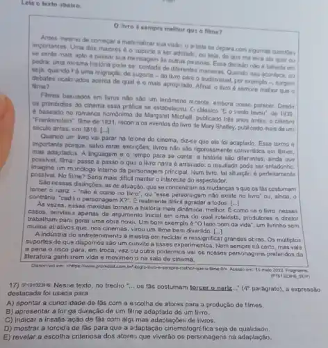 Leia o texto abaixo.
ilvro 6 sempre melhor qus o filme?
Antes nesmo de comecar a materializar sua visão o artista se depara com algumas questoes
importantes, Uma das maiores é o suporte a ser adotadc, ou seja, de qua ma leira ele quer ou
se sente mais apto a passar sua me nsagem as outras pe ssoas. Essa decisão não é talhada em
pedra; uma mesma história pode se' contada de diferentes manairas, Quendo isso acontece, ou
seja, quando rá uma migraçác de suporte -do livro para o audiovisual, por exemplo -, surgem
debates ncalorados acerca de qual 6 0 mais apropriado. Afinal, o livro é sempre melhor que o filme?
Filmes basoados em livros não sào um lenômeno recente, embora possi parecer. Desdy
os primórdios do cinema essa prática se estabelecsu C) clássico "E o vento lavour, de 1938.
é baseado no romance homônimo de Margarel Milchell, publicado trés anos antes; o célebro
"Frankenstein": filme de 1931 , recon a os eventos do livro de Mary Shelley, publ cado mais de um
século artes, em 1818. [...]
Quanco um livro vai parar na telona do cinema, diz-se que elo loi adaptaclo. Esso termo
importante porque, salvo raras excnções, livros nǎo são rigorosamente convertidos em filmes.
mas adaptados. A linguagem e o tempo para se conta'a histórla são diferantes; ainda qu9
possivel, filmar passo a passo o qu? 0 livro narra é arriscado:o resultado poda ser enfadonhc.
Imagine um manólogo interno da personagem principal. Num livro, tal situação é perfeitamenta
possivel. No filme? Seria mais diffcil manter o interesse do espectador.
Sao nessas distincôes, as de atuação, que se concentram as mudanças a que os làs costumam
torcer o nariz - "nào é como no livro", ou "esse personagem nǎo existe no livro" ou , ainda, o
contrário, "cad; o personagem X?". Erealmente difficil agradar a todos.
()
As vezes, essas mexidas tornam a história mais dinâmica, melhor. E como tie o livro, nesses
casos, serviss? apenas de argumento Inicial em cima do qual roteirista , produtores e diretor
trabalham para gerar uma obra nova. Um bom exemplo acute (e)''O lado bom da vida', um livrinho sem
muitos atrativos que, nos cinemas, virou um filme bem divertido.
()
A indústria do entretenimento é mestra em reciclar e ressignificar grandes otras, Os múltiplos
suportes de que dispomos são um convite a esses experimentos. Nem sempre cá certo, mas vale
a pena o risco para, em troca, vez ou outra podermos ver os nossos personagans preferidos da
literatura ganharem vida e movlmen o na sala de cinema.
Disponivel em: chltps://www .promobit.com,br/Mog/o melhor-jus-a-filme-6/>Acesso em: 13 malo 2023. Fragmento.
(P101023H6SUP)
17) (P101023H5) Nesse texto, no trecho __ os fas costumam torcer o narlz..." (4^circ  paiágrafo), a expressão
destacada foi usada para
A) apontar a curiosidade de lắs com a e;colha de atores para a produção de fimes
B) apresentar a loriga duração de um filme adaptado de um livro.
C) indicar a insatis 'ação de fãs com algu mas adaptações de livros.
D) mostrar a torcida de fǎs para que a a Japtação cinematogre fica seja de qualidadu.
E) revelar a escolha criteriosa dos atores; que viverão os personagens na adaplação.