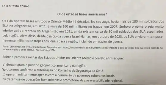 Leia o texto abaixo.
Onde estão as bases americanas?
Os EUA operam bases em todo o Oriente Médio há décadas. No seu auge, havia mais de 100 mil soldados dos
EUA no Afeganistão, em 2011, e mais de 160 mil militares no Iraque, em 2007. Embora o número seja muito
inferior após a retirada do Afeganistão em 2021 , ainda existem cerca de 30 mil soldados dos EUA espalhados
pela região. Além disso desde o início da guerra Israel-Hamas, em outubro de 2023 , os EUA enviaram tempora-
riamente milhares de tropas adicionais para a região , incluindo em navios de guerra.
Fonte: CNN Brasil. 03 fev2024 (adaptado). Disponivel em:https://www.cnnbrasil.com br/internacional/entenda-o-que -as-tropas-dos-eua-estao-fazendo no
-oriente-medio-e-onde-estao/>. Acesso 21 ago 2024.
Sobre a presença militar dos Estados Unidos no Oriente Médio é correto afirmar que:
a) demonstram o poderio geopolitico americano na regiāo.
(4) ocorrem conforme a autorização do Conselho de Segurança da ONU.
c) operam militarmente apenas com a permissão de governos soberanos locais.
d) tratam-se de operações humanitárias e promotoras da paz e estabilidade regional.