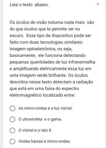 Leia o texto abaixo.
Os óculos de visão noturna nada mais são
do que óculos que te permite ver no
escuro. Esse tipo de dispositivo pode ser
feito com duas tecnologias similares:
imagem optoeletrônica, ou seja,
basicamente, ele funciona detectando
pequenas quantidades de luz infravermelha
e amplificando eletricamente essa luz em
uma imagem verde brilhante . Os óculos
descritos nesse texto detectam a radiação
que está em uma faixa do espectro
eletromagnético localizado entre:
As micro-ondas e a luz visivel.
ultravioleta e o gama.
visivel e o raio X.
Ondas baixas e micro-ondas.