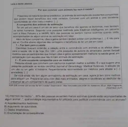 Leia o texto abaixo.
Por que conviver com animals faz bem a saúdo?
Presentes na maloria dos lares brasileiros, os animais de ostimaçho são excelentes companhias
que podem trazer beneficios dos mais variados. Conviver com um animal o uma excelente
oportunidade de viver mais e melhor. ()
A companhla dos animals de estimação
Ter um pet em casa é um ato de amor que beneficia nào apenas os bichinhos mas tambóm
os seres humanos . Segundo uma pesquisa realizada pela Edellman Intelligenco em parceria
com a Mars Petcare e a HABRI, 80%  das pessoss se sentem menos sozinhas quando ostáo
acompanhadas de algum animal de estimação em casa.
Além de fazer companhia , cãos e gatos também ajudam a lidar com problemas [...]. E não para
por al. Confira abaixo algumas das vantagens e beneficios de ter um pet em casa:
1-Faz bem para a saúde
Cientistas buscam entender a relação entre a convivència com animals e os efeltos disso
para a saúde nào é de hoje. Em 1991, uma pesquisa de autorla do americano James Serpell
mostrou que os participantes que tinham cães e gatos apresentaram melhora na saúde geral, em
comparação com aqueles que nào tinham animals de estimaçào.
2-uma excelente companhla para os maduros
Pessoas idosas que convivem com cachorros superam melhor a solidão. Eo que sugere uma
pesquisa publicada na revista cientifica Journal of Gerontology: Medical Sciences. A adoção de
um cão ou um gato. é Inclusive , frequentemente recomendada por médicos para afastar a ()
ansiedade. ()
Se você ainda não tem algum animalzinho de estimação em casa , agora lá tem bons motivos
para adquirir um. Prepare -se para viver dias mais animados, alegres e saudáveis ao desfrutar da
presença de um companheiro de quatro patas.
POR QUE conviver com animais faz bem à saode? Disponival em https://encurtador,com.briQb1Ub Acosso om: 25 jun 2024, Fragmento
(P00073525 SUP)
15) (P00073525) No trecho __ 80%  das pessoas se sentem menos sozinhas quando estão acompanhadas de
algum animal...", qual estratégia argumentativa foi utilizada para justificar a convivência com os animals?
A) Acontecimento s históricos.
B) Argumento de autoridade.
C) Dados estatisticos.
D) Enumeração de consequências.