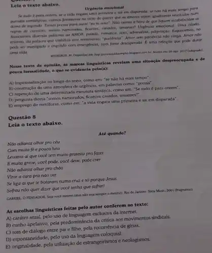 Leia o texto abaixo.
Urgencia emocional
Se tudo é para ontem, se a vida engata uma primeira e sai em disparada, se nào há mais tempo para
panadas estrategios, colmos faralment no vicio de querer que os amores sejam igualmente resolvidos num
ditimo de segundo. Temos pressa para ouvir "eu te amo". Nào vemos a hora de que fiquem estabelecidas as
regras de convivio: somos namorados, ficontes, casados, amantes?Urgéncia emocional. Uma cilada.
Associamos diversas palauras ao AMOR: paixão, romance, sexo adrenalina, palpitação. Esquecemos, no
entanto, da palaura que viabiliza esse sentimento: "paciencia : Amor sem paciência nào vinga. Amor nào
pode ser mastigado e engolido com emergencia, com fome desesperada, É uma refeição que pode durar
uma vida.
MEDEIROS, M. Disponiuel em:http:/porumouldasimples.blogspot.com.br Acesso em: 20 ago 2017 (adaptado)
Nesse texto de opinião as marcas linguísticas revelam uma situação despreocupada e de
pouca formalidade, o que se evidencia pelo(a):
A) impessoalização ao longo do texto, como em:"se não há mais tempo''.
B) construção de uma atmosfera de urgência, em palavras como: "pressa".
C) repetição de uma determinada estrutura sinfatica, como em: "Se tudo é para ontem".
D) pergunta direta "somos namorados, ficantes casados, amantes".
E) emprego de metáforas como em: "a vida engata uma primeira e sai em disparada".
Questão 8
Leia o texto abaixo.
Até quando?
Nào adianta olhar pro céu
Com muita fée pouca luta
Nào adianta olhar pro chào
Virar a cara pra nào ver
Se liga aí que te botaram numa cruz e só porque Jesus
Sofreu nào quer dizer que você tenha que sofrer!
GABRIEL, O PENSADOR. Seja vocé mesmo (mas nào seja sempre o mesmo)Rio de Janeiro: Sony Music, 2001 (fragmento).
As escolhas linguísticas feitas pelo autor conferem ao texto:
A) caráter atual, pelo uso de linguagem exclusiva da internet.
B) cunho apelativo, pela predominância da crítica aos movimentos sindicais.
C) tom de diálogo entre pai e filho pela recorrência de gfrias.
D) espontaneidade, pelo uso da linguagem coloquial.
E) originalidade, pela utilização de estrangeirismos e neologismos.