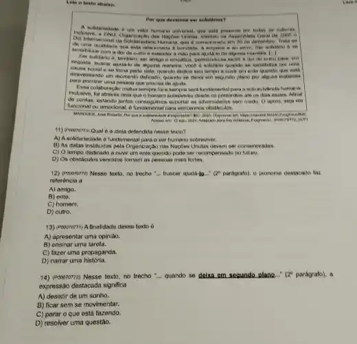 Leia o texto abalxo.
Por que devemos ser solidarios?
Inclusiondarlodade a um valor humano universal, que esta presente em todas as
Dia Internacional da Solidariedade Humana que e comemorado em 20 de dezembro. Trale
Geral de 2005 o
de uma qualidade que ento relacionada a bondade . A empatia e ao amor . Aer solidario e se
sensibilizar com a dor de outro e estender a mào para aluda -lo de alguma maneira ()
Ser solidario e, tambem ser amigo e empatico permitindo-se sentir a dor do o para, om
seguida, busear ajuda:o de alguma manerra . Você e solidario quando se sensibiliza por uma
causa social e se torne parte dola, quando dedica seu tempo a ouvir um ente quendo que esta
atravessando um momento delicado quando se deixa em segundo plano por alouns instantes
para priorizar uma peasoa que procisa de ajuda.
Essa colaboraçãc mutua sempre fol e sempre será fundamental para o sobrevivència humana.
Inclusive, foi atraves dela sobreviveu desde os primordios ate os dias atuals, Afinal
de contas, estando juntos suportar as adversidades som medo O apoio, seja ele
funcional ou emocional vencermos obstáculos.
MARQUES, Jose Roberto, Aw que a solidariedade d importante? IBC, 2020 Disponivel emi hitps://moution
Acesso em 12 ago 2024, Adaptado para fine didaticos, Fragmento.sue)
11) (Pooozozza) Qual 6 a idela defendida nesse texto?
A) A solidariedade 6 fundamental para o ser humano sobreviver.
B) As datas institu(das pela Organização das Nações Unidas devem ser comemoradas.
C) O tempo dedicado a ouvir um onte querido pode ser recompensado no futuro.
D) Os obstáculos vencidos tomam as pessoas mais fortes.
12) (Poooroz7o) Nesse texto,no trecho "... buscar ajudá-lo..." (2^circ  paragrafo), o pronome destacado faz
referência a
A) amigo.
B) ente.
C) homem.
D) outro.
13) (P00070771) A finalidade desse texto 6
A) apresentar uma opiniǎo.
B) ensinar uma tarefa.
C) fazer uma propaganda.
D) narrar uma história.
14) (P00070772)Nesse texto,no trecho "... quando se deixa em segundo plano..."
(2^circ  parágrafo), a
expressão destacada significa
A) desistir de um sonho.
B) ficar sem se movimentar.
C) parar o que está fazendo.