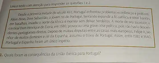 Leia o texto com atenção para responder às questōes 1 e 2.
Desde a primeira metade do século XVI, Portugal enfrentou problemas econômicos e politicos.
Além disso, Dom Sebastião o jovem reide Portugal, tentando expandir a fé católica e obter honras
em batalhas, invadiu o norte da Africa e morreu sem deixar herdeiros. A morte de seu sucessor, 0
cardeal Dom Henrique de Evora, em 1580, provocou uma grave crise politica pois não havia descen-
dentes portugueses diretos. Depois de muitas disputas entre as casas reais europeias, Felipe II se-
nhor de muitos dominios e rei da Espanha , assumiu o trono de Portugal. Assim, entre 1580 e 1640,
Portugal e Espanha foram um único império.
1. Quais foram as consequências da União Ibérica para Portugal?