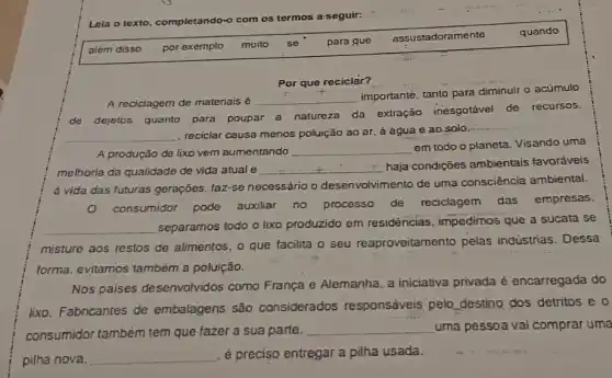 Leia o texto, completando-
os termos a-seguir:
além disso por exemplo muito se para que
assustadoramente
quando
Por que reciclàr?
A reciclagem de materiais é
__
importanté, tanto para diminuir o acumulo
de dejetos quanto para poupar a natureza da extração inesgotável de recursos.
__
, reciclar causa menos poluição ao ar, à água e ao solo.
__
A produção de lixo vem aumentando __
em todo o planeta Visando uma
melhoria da qualidade de vida atual e __
haja condições ambientais favoráveis
à vida das futuras geraçōes, faz-se necessário o desenvolvi mento de uma consciência ambiental.
consumidor pode auxiliar no processo de
reciclagem das empresas.
__ separamos todo o lixo produzido em residências , impedimos que a sucata se
misture aos restos de alimentos, o que facilita o seu reaproveitamento pelas industrias. Dessa
forma, evitamos também a poluição.
Nos paises desenvolvidos como França e Alemanha, a iniciativa privada è encarregada do
lixo. Fabricantes de embalagens são considerados responsáveis pelo destino dos detritos e 0
consumidor também tem que fazer a sua parte.
__ uma pessoa vai comprar uma
pilha nova.
__ é preciso entregar a pilha usada.