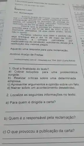 Leia o texto Dara re sponder as questoes
1=10 Manaus .05 de maio de 2021
A
Magazine Luiza
Rer Reclamacao
sob on 036.856 .49152 venho r minha
Antônio Araujo de Freitas inscrito no CPF
irre acerca do processo de o
pedido no 25463-8 (Uma televisão Samsung), realizad no dia 04 de abril de
Ocorre que a entrega do mesmo estava
prevista para o dia 17 de abril de 2021 e até o
moment dos 18 dias deste prazo , ainda
não o re cebi.
Portanto.informo que caso o pedido não
seja entregue até 0 dia 15 de maio de 2021.
considerarei a compra cancelada por
restituição dos valores pagos.
inadimplenel a do vendedor solicitando desde já a
Aguardo
do uma resposta para esta reclamação,
Antônio Araújo de Freitas
modelosimples .com.br - Adaptado por TSA , 2021 (Carta ficticia)
__
1. Qual a finalidade do texto?
a)Cobrar soluçōes para uma problemática
surgida.
b)Realizar críticas sobre uma determinada
empresa.
C)Apresentar argumentos e sobre um fato.
d)Narrar sobre um acontecimento desastroso.
2 .Localize as seguintes informações no texto:
a) Para quem é dirigida a carta?
__
b)Quem éo responsável pela reclamação?
__
c) O que provocou a publicação da carta?
irres inas
() 0x plicac
4. A ut
__