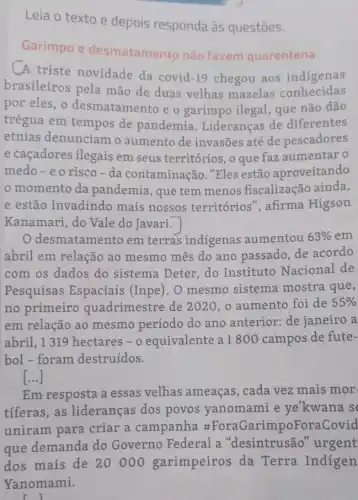 Leia o texto e depois responda às questōes.
Garimpo e desmatamento não fazem quarentena
A triste novidade da covid
-19
chegou aos indigenas
brasileiros pela mão de duas velhas mazelas conhecidas
por eles,o desmatamento e o garimpo ilegal, que não dão
trégua em tempos de pandemia . Lideranças de diferentes
etnias denunciam o aumento de invasões até de pescadores
e caçadores ilegais em seus territórios, o que faz aumentar o
medo-eo risco-da contaminação. "Eles estão aproveitando
momento da pandemia, que tem menos fiscalização ainda,
e estão invadindo mais nossos territórios", afirma Higson
Kanamari, do Vale do Javari.
desmatamento em terras indigenas aumentou 63%  em
abril em relação ao mesmo mês do ano passado, de acordo
com os dados do sistema Deter, do Instituto Nacional de
Pesquisas Espaciais (Inpe). O mesmo sistema mostra que,
no primeiro quadrimestre de 2020, o aumento foi de 55% 
em relação ao mesmo período do ano anterior: de janeiro a
abril, 1319 hectares - o equivalente a1800 campos de fute-
bol - foram destruídos.
()
Em resposta a essas velhas ameaças , cada vez mais mor-
tiferas,as lideranças dos povos yanomami e ye'kwana s
uniram para criar a campanha #ForaGarimpoFora(
que demanda do Governo Federal a "desintrusão urgent
dos mais de 20000 garimpeiros da Terra Indigen
ri