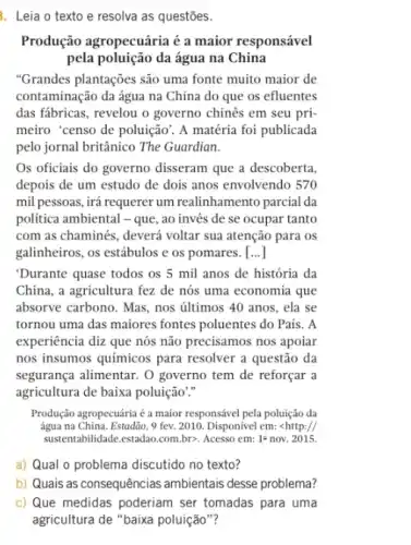 . Leia o texto e resolva as questões.
Produção agropecuária é a maior responsável
pela poluição da água na China
"Grandes plantações são uma fonte muito maior de
contaminação da água na China do que os efluentes
das fábricas, revelou o governo chinês em seu pri-
meiro "censo de poluição'. A matéria foi publicada
pelo jornal britânico The Guardian.
Os oficiais do governo disseram que a descoberta,
depois de um estudo de dois anos envolvendo 570
mil pessoas, irá requerer um realinhamento parcial da
politica ambiental - que, ao invés de se ocupar tanto
com as chaminés, deverá voltar sua atenção para os
galinheiros, os estábulos e os pomares . [...]
"Durante quase todos os 5 mil anos de história da
China, a agricultura fez de nós uma economia que
absorve carbono. Mas, nos últimos 40 anos, ela se
tornou uma das maiores fontes poluentes do Pais . A
experiência diz que nós não precisamos nos apoiar
nos insumos químicos para resolver a questão da
segurança alimentar. O governo tem de reforçar a
agricultura de baixa poluição."
Produção agropecuária é a maior responsável pela poluição da
água na China. Estadão 9 fev. 2010. Disponível em: lt http://
sustentabilidade.estadao.com.br>>Acesso em: 1^a nov. 2015.
a) Qual o problema discutido no texto?
b) Quais as consequências ambientais desse problema?
c) Que medidas poderiam ser tomadas para uma
agricultura de "baixa poluição "?