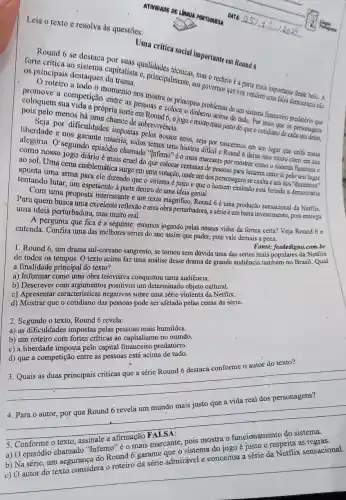 Leia o texto e resolva às questões:
ATIVIDADE DE LINGUA PORTUGUESA DATA:
Uma critica social important em Round 6
Round 6 se destaca capitalista calidades técnicas mas o recheio é a parte
forte crítica ao estagues da tralista c, principalness aos governos que nos vendem umportante desse bolo. A
os principais destaques da italist.
todo o momento nos soas colorincipais problemas de im sistema financeiro
competição entre as pessoas e coloca o émuito acima de tudo. Por mais que os
coloquem sua vida a própria sorte em Round he ajogoé muito mais justo doque o cotidiano de canorsonagens
menos há uma chance de sobrevivència.
liberdade e nos garante miséria, todos temos um história diffcil e Round 6 deixa isso muito claro em sua
or dificuldades impostas os temos sos erros seja por naseemos em um lugar que ceifa nossa
Orsegundo cpisódio chamado "Inferno" é o mais marcante por mostrar como o sistema funciona e
como nosso jogo diário mais cruel do que colocar centenas de pessoas para lutarem entre si pelo seu lugar
ao sol. Uma cena emblemática surge em uma votação, onde um dos personagens se exaltae um dos
aponta uma arma para ele dizendo que o sistema é justo e que o homem exaltado está ferindo a democracia
tentando lutar, um espetáculo à parte dentro de uma ideia genial.
Com uma proposta interessante e um texto magnifico, Round 6 uma produção sensacional da Netflix:
Para quem busca uma excelente reflexão e uma obra perturbadora, a série éum baita investimento, pois entrega
uma ideia perturbadora, mas muito real.
A pergunta que fica é a seguinte: estamos jogando pelas nossas vidas da forma certa? Veja Round 6 e
entenda. Confira uma das melhores séries do ano assim que puder, pois vale demais a pena.
Fonte: feededigno.com.br
1. Round 6, um drama sul-coreano sangrento, se tornou sem dúvida uma das séries mais populares da Netflix
de todos os tempos.O texto acima faz uma análise desse drama de grande audiência também no Brasil. Qual
a finalidade principal do texto?
a) Informar como uma obra televisiva conquistou tanta audiência.
b) Descrever com argumentos positivos um determinado objeto cultural.
c) Apresentar característica:negativas sobre uma série violenta da Netflix.
d) Mostrar que o cotidiano das pessoas pode ser afetado pelas cenas da série.
2. Segundo o texto Round 6 revela:
a) as dificuldades impostas pelas pessoas mais humildes.
b) um roteiro com fortes criticas ao capitalismc no mundo.
c) a liberdade imposta pelo capital financeiro predatório.
d) que a competição entre as pessoas está acima de tudo.
3. Quais as duas principais críticas que a série Round 6 destaca conforme o autor do texto?
__
__
5. Conforme o texto
a) O episódio chamado "Inferno" é 0 mais marcante, pois mostra 0 funcionamento do sistema.
b) Na série, um segurança do Round 6 garante que o sistema do jogo é justo e respeita as
da
sensacional
__