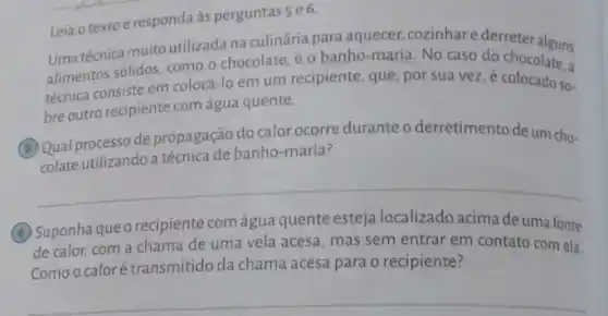 Leia o texto e responda as perguntas se 6.
Uma técnica muito utilizada na culinária para aquecer cozinhare derreter alguns
alimentos sólidos, como o chocolate, é o banho -maria. No caso do chocolate, a
técnica consiste em colocá -lo em um recipiente , que, por sua vez . é colocado so-
bre outro recipiente com água quente.
(6) Qual processo de propagação do calor ocorre durante o derretimento de um cho-
colate utilizando a banho-maria?
__
(B) Suponhaqueo recipiente com água quente esteja localizado acima de uma fonte
de calor, com a chama de uma vela acesa mas sem entrar em contato com ela.
Comoo caloré transmitido da chama acesa para o recipiente?