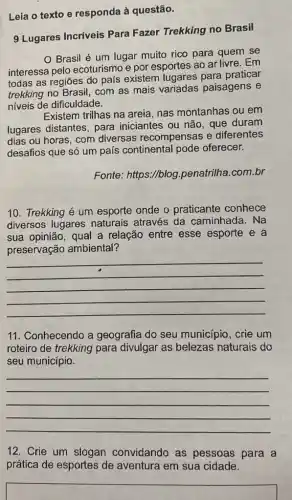 Leia o texto e responda à questão.
9 Lugares Incríveis Para Fazer Trekking no Brasil
Brasil é um lugar muito rico para quem se
interessa pelo ecoturismo e por esportes ao ar livre. Em
todas as regiōes do país existem para praticar
trekking no Brasil, com as mais variadas paisagens e
niveis de dificuldade.
Existem trilhas na areia , nas montanhas ou em
lugares distantes, para iniciantes ou não, que duram
dias ou horas, com diversas recompensas e diferentes
desafios que só um país continental pode oferecer.
Fonte: https://blog penatrilha.com.br
10. Trekking é um esporte onde o praticante conhece
diversos lugares naturais através da caminhada. Na
sua opinião, qual a relação entre esse esporte e a
preservação ambiental?
__
11. Conhecendo a geografia do seu município, crie um
roteiro de trekking para divulgar as naturais do
seu município.
__
12. Crie um slogan convidando as pessoas para a
prática de esportes de aventura em sua cidade.