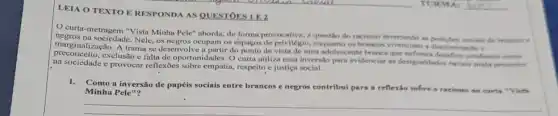 LEIA O TEXTO F RESPONDA AS QUESTORS
curta-metragem "Vista Minha Pele" aborda, de forma provocative, a question do racismo invertendo as posictes
marginalizaçio. A truma se desenvolve a partir do ponto de vista de uma adolescente branca que desafios cotifianos como
marginall sociedade.Nele, os negros ocupam os espaços de privilégio, enquanto on brancos vivenciam a diseriminacin
exclusão c falta de oportunidades. O curta utiliza essa inversão para evidenciat as designaldades raciais sinclie presentes
na sociedade e provocar reflexôes sobre empatia, respeito e justica social.
1.
Como a inversão de papéis sociais entre brancos e negros contribui para a reflexio sobre o racismo no curta "Viste Minha Pele"?