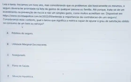 Leia o texto: Iniciamos um novo ano, mas considerando que os problemas são basicamente os mesmos, o
seguro deveria ter prioridade na lista de gastos de qualquer pessoa ou familia. Até porque trata-se de um
investimento na prevenção de riscos e não um simples gasto, como multos acreditam ser Disponivel em
https://www.revistaapolice .com.br/2022/01/entenda-a-importancia -da-contratacao-de-um -seguro/.
Considerando esse contexto qual o termo que significa a métrica capaz de apurar o grau de satisfação obtido
no consumo de um bem ou serviço?
A Prêmios do seguro.
B Utilidade Marginal Decrescente.
Assegurado
D Plano de Saúde
E Situação hipotética.