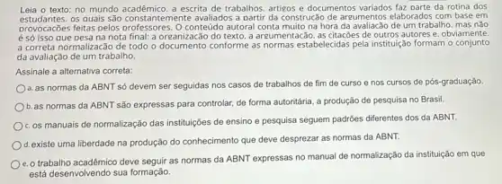 Leia o texto: no mundo acadêmico. a escrita de trabalhos artigos e documentos variados faz parte da rotina dos
estudantes.os quais são constantemente avaliados a partir da construcão de argumentos elaborados com base em
provocacões feitas pelos professores. Oconteugo autoral conta muito na hora da avaliacão de um trabalho, mas não
é só isso que pesa na nota final: a organizacão do texto. a argumentacão. as citacões de outros autores e obviamente
a correta normalizacão de todo o conforme as normas estabelecidas pela instituição formam o conjunto
da avaliação de um trabalho.
Assinale a alternativa correta:
a. as normas da ABNT só devem ser seguidas nos casos de trabalhos de fim de curso e nos cursos de pós-graduação
b. as normas da ABNT são expressas para controlar, de forma autoritária, a produção de pesquisa no Brasil.
c. os manuais de normalização das instituições de ensino e pesquisa seguem padrões diferentes dos da ABNT.
d. existe uma liberdade na produção do conhecimento que deve desprezar as normas da ABNT.
e. o trabalho acadêmico deve seguir as normas da ABNT expressas no manual de normalização da instituição em que
está desenvolvendo sua formação.