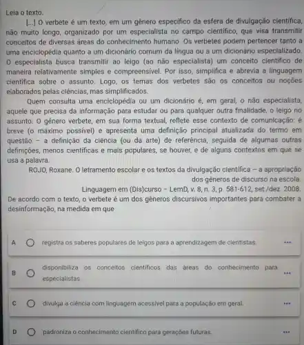 Leia o texto.
() O verbete é um texto, em um gênero específico da esfera de divulgação científica,
não muito longo , organizado por um especialista no campo científico, que visa transmitir
conceitos de diversas áreas do conhecimento humano. Os verbetes podem pertencer tanto a
uma enciclopédia quanto a um dicionário comum da língua ou a um dicionário especializado.
0 especialista busca transmitir ao leigo (ao não especialista ) um conceito científico de
maneira relativamente simples e compreensível . Por isso , simplifica e abrevia a linguagem
científica sobre o assunto. Logo os temas dos verbetes são os conceitos ou noçōes
elaborados pelas ciências , mas simplificados.
Quem consulta uma enciclopédia ou um dicionário é em geral, o não especialista,
aquele que precisa da informação para estudar ou para qualquer outra finalidade, o leigo no
assunto. 0 gênero verbete , em sua forma textual, reflete esse contexto de comunicação:é
breve (o máximo possivel) e apresenta uma definição principal atualizada do termo em
questão - a definição da ciência (ou da arte) de referência , seguida de algumas outras
definições ,menos científicas e mais populares , se houver, e de alguns contextos em que se
usa a palavra.
ROJO, Roxane . O letramento escolar e os textos da divulgação científica - a apropriação
dos gêneros de discurso na escola.
Linguagem em (Dis)curso - LemD, v. 8, n 3, p. 581-612 set./dez. 2008.
De acordo com o texto, o verbete é um dos gêneros discursivos importantes para combater a
desinformação , na medida em que
registra os saberes populares de leigos para a aprendizagem de cientistas.
disponibiliza os conceitos científicos das áreas do conhecimento para
especialistas.
divulga a ciência com linguagem acessivel para a população em geral.
padroniza o conhecimento científico para gerações futuras.